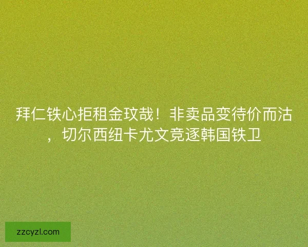 拜仁铁心拒租金玟哉！非卖品变待价而沽，切尔西纽卡尤文竞逐韩国铁卫