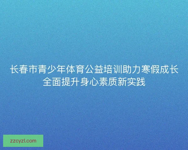 长春市青少年体育公益培训助力寒假成长全面提升身心素质新实践