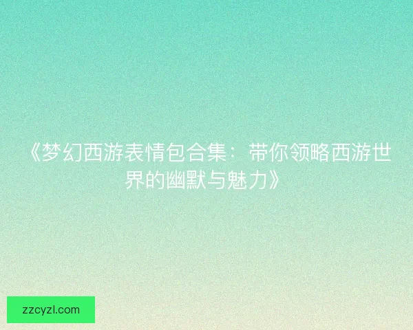 《梦幻西游表情包合集:带你领略西游世界的幽默与魅力》 《梦幻西游表情包合集:带你领略西游世界的幽默与魅力》
