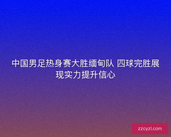 中国男足热身赛大胜缅甸队 四球完胜展现实力提升信心