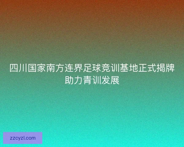 四川国家南方连界足球竞训基地正式揭牌助力青训发展