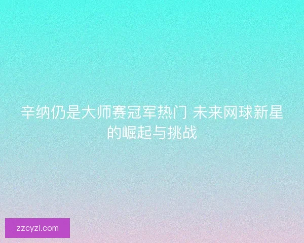 辛纳仍是大师赛冠军热门 未来网球新星的崛起与挑战