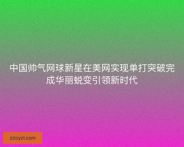中国帅气网球新星在美网实现单打突破完成华丽蜕变引领新时代