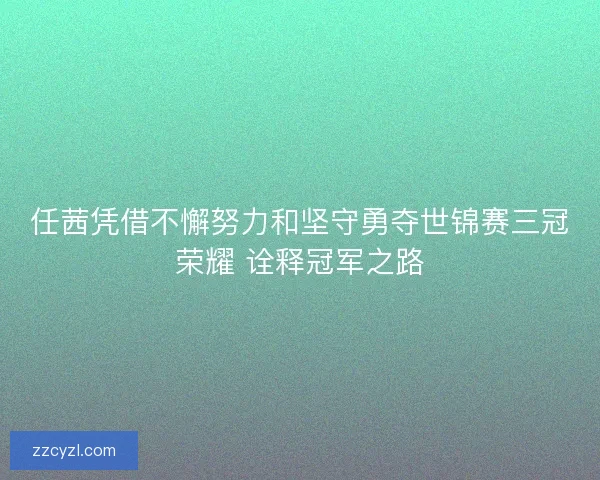 任茜凭借不懈努力和坚守勇夺世锦赛三冠荣耀 诠释冠军之路