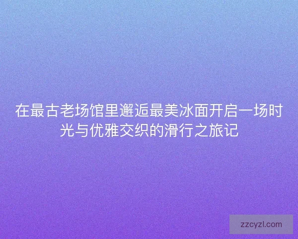 在最古老场馆里邂逅最美冰面开启一场时光与优雅交织的滑行之旅记