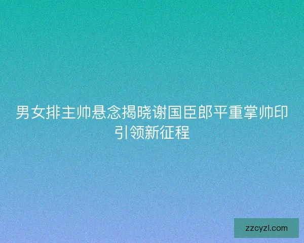男女排主帅悬念揭晓谢国臣郎平重掌帅印引领新征程 男女排主帅悬念揭晓谢国臣郎平重掌帅印引领新征程