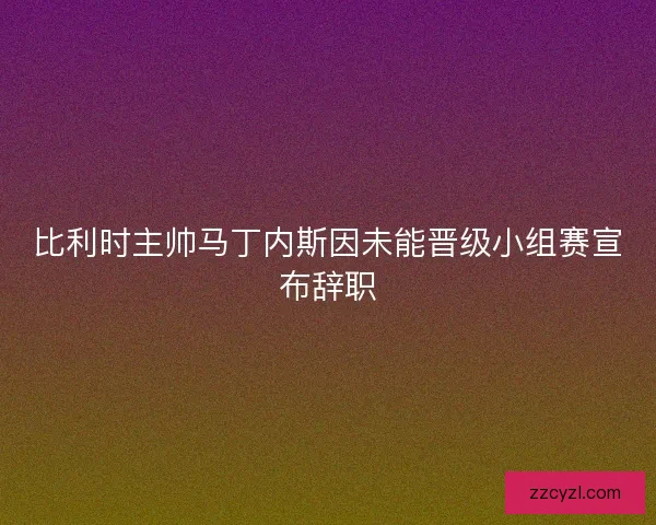 比利时主帅马丁内斯因未能晋级小组赛宣布辞职