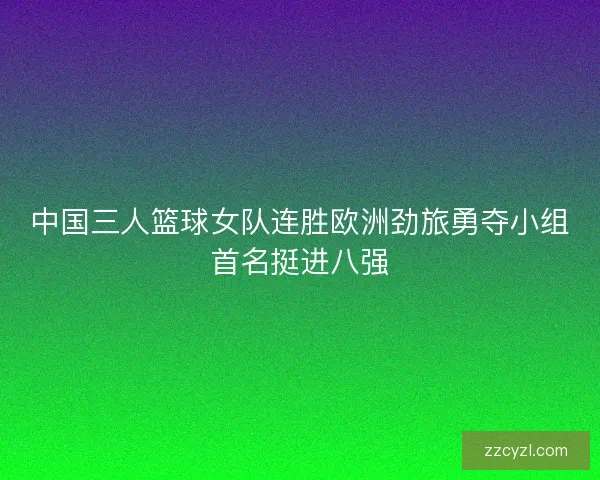 中国三人篮球女队连胜欧洲劲旅勇夺小组首名挺进八强 中国三人篮球女队连胜欧洲劲旅勇夺小组首名挺进八强