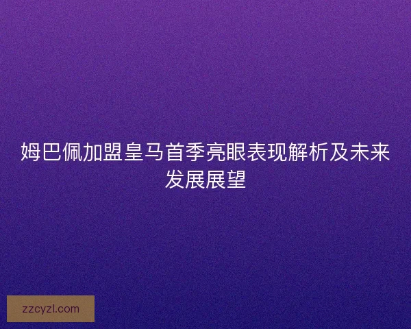 姆巴佩加盟皇马首季亮眼表现解析及未来发展展望 姆巴佩加盟皇马首季亮眼表现解析及未来发展展望