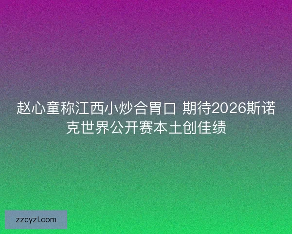 赵心童称江西小炒合胃口 期待2026斯诺克世界公开赛本土创佳绩