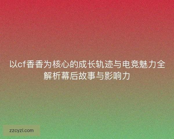 以cf香香为核心的成长轨迹与电竞魅力全解析幕后故事与影响力