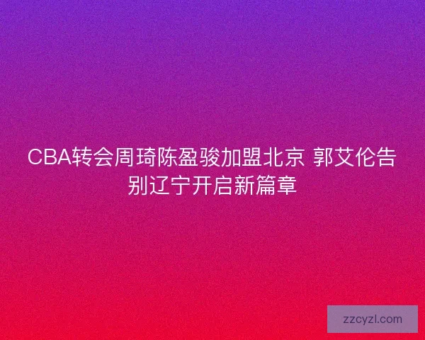 CBA转会周琦陈盈骏加盟北京 郭艾伦告别辽宁开启新篇章