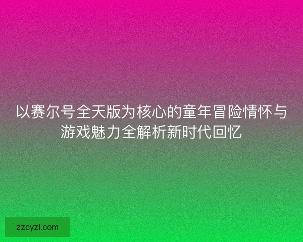 以赛尔号全天版为核心的童年冒险情怀与游戏魅力全解析新时代回忆 以赛尔号全天版为核心的童年冒险情怀与游戏魅力全解析新时代回忆