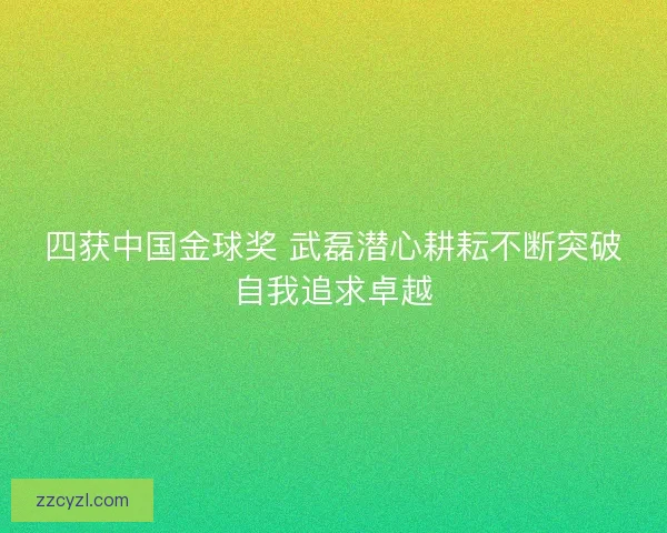 四获中国金球奖 武磊潜心耕耘不断突破自我追求卓越