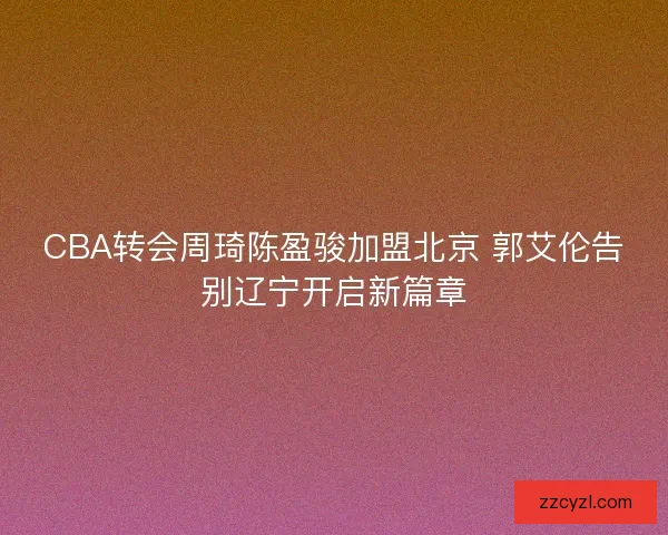 CBA转会周琦陈盈骏加盟北京 郭艾伦告别辽宁开启新篇章 CBA转会周琦陈盈骏加盟北京 郭艾伦告别辽宁开启新篇章