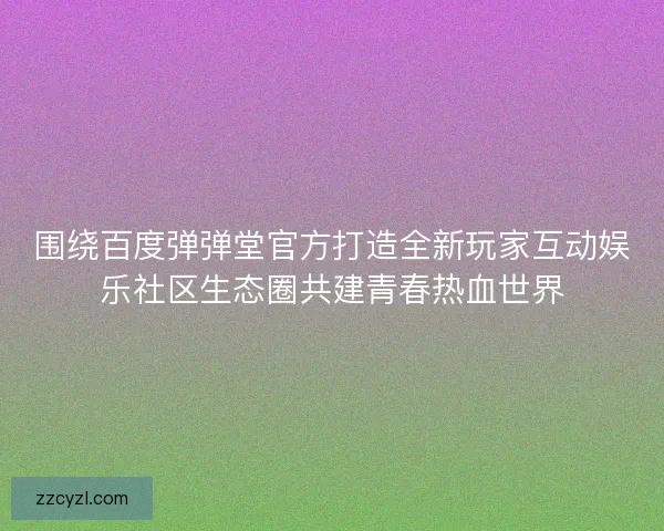 围绕百度弹弹堂官方打造全新玩家互动娱乐社区生态圈共建青春热血世界 围绕百度弹弹堂官方打造全新玩家互动娱乐社区生态圈共建青春热血世界