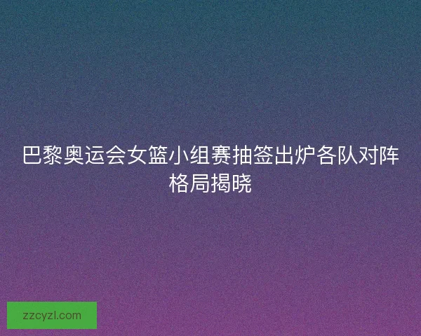 巴黎奥运会女篮小组赛抽签出炉各队对阵格局揭晓 巴黎奥运会女篮小组赛抽签出炉各队对阵格局揭晓