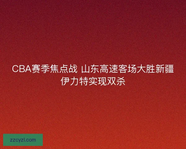 CBA赛季焦点战 山东高速客场大胜新疆伊力特实现双杀 CBA赛季焦点战 山东高速客场大胜新疆伊力特实现双杀